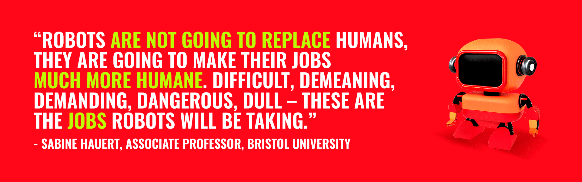 "Robots [artificial intelligence] are not going to replace humans, they are going to make their jobs much more humane. Diffucult, demeaning, demanding, dangerous, dull - These are the jobs robots will be taking." - quote by Sabine Hauert, associate professor, Bristol University