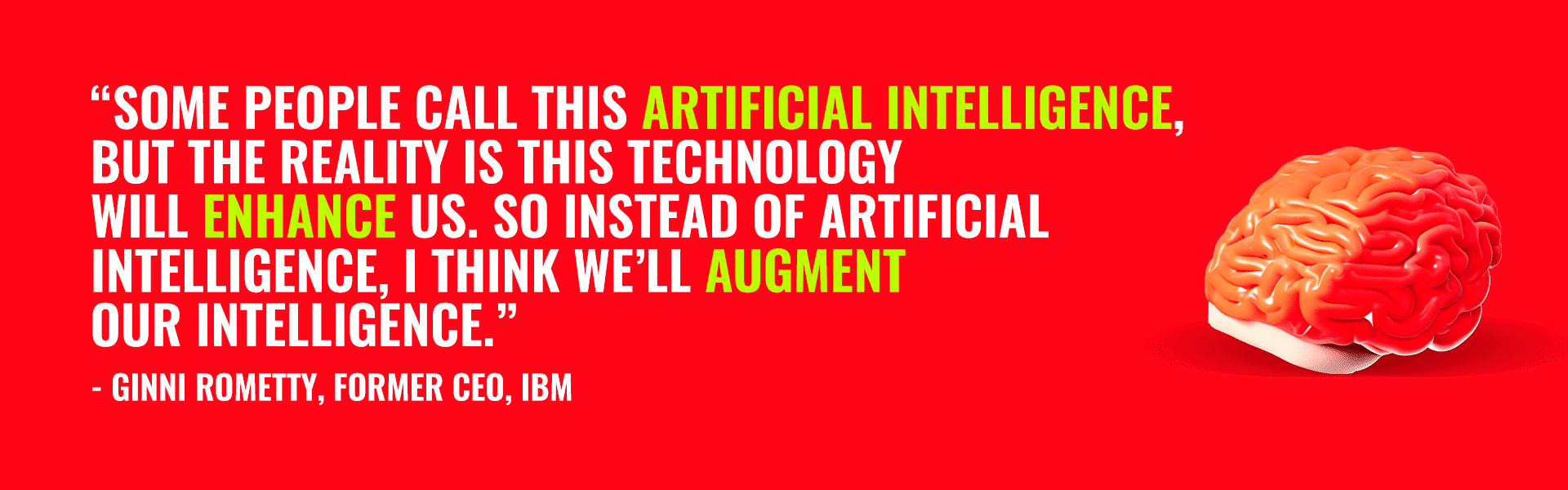 "Some people call this artificial intelligence, but the reality is this technology will enhance us. So instead or artificial intelligence, I think we'll augment our intelligence" - quote by Ginni Rometty, former IBM CEO