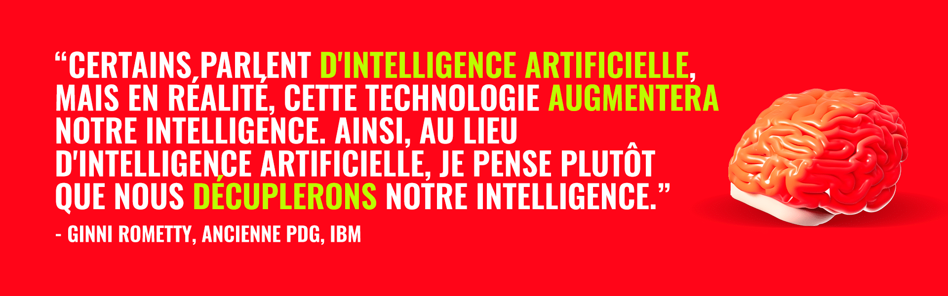 "Certains parlent d'intelligence artificielle, mais en réalité, cette technologie augmentera notre intelligence. Ainsi, au lieu d'intelligence artificielle, je pense plutôt que nous décuplerons notre intelligence" - citation de Ginni Rometty, ancienne PDG de IBM
