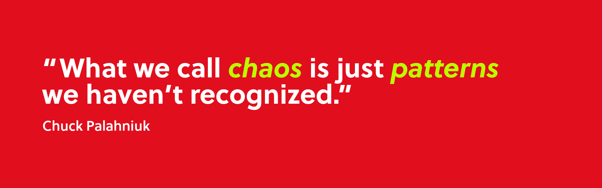 “What we call chaos is just patterns we haven’t recognized.” ~ Chuck Palahniuk