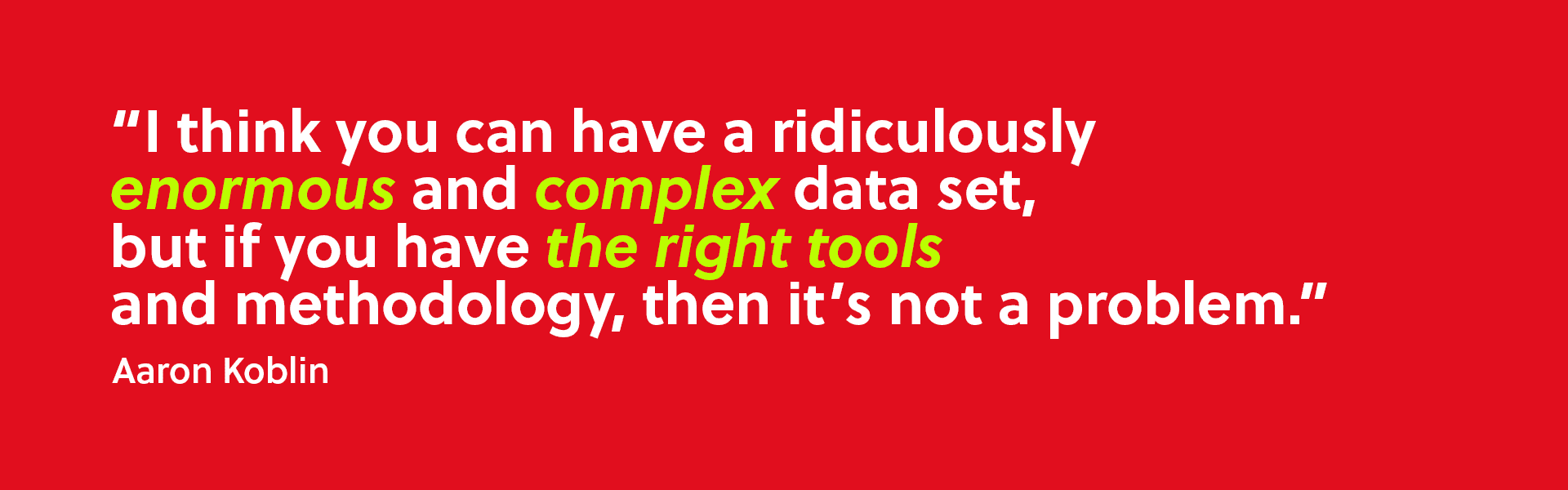 “I think you can have a ridiculously enormous and complex data set, but if you have the right tools and methodology, then it’s not a problem.” – Aaron Koblin.