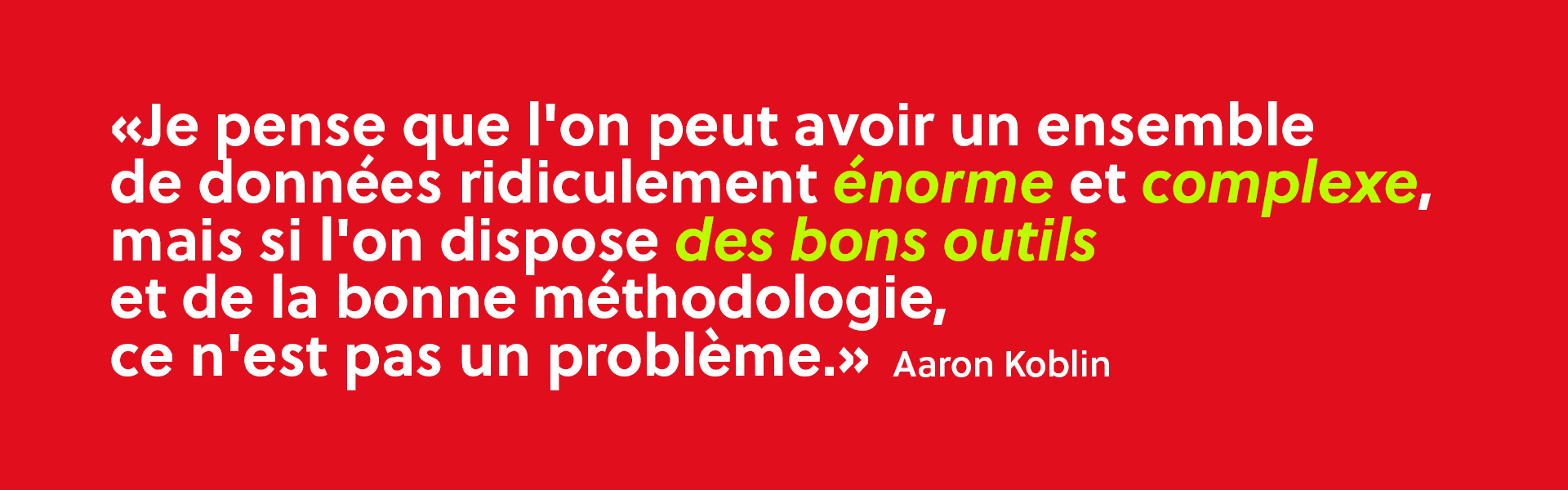  “Je pense que l'on peut avoir un ensemble de données ridiculement énorme et complexe, mais si l'on dispose des bons outils et de la bonne méthodologie, ce n'est pas un problème."
– Aaron Koblin