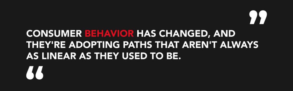 "Consumer behavior has changed, and they're adoptiing paths that aren't always as linear as they used to be"